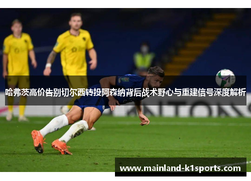 哈弗茨高价告别切尔西转投阿森纳背后战术野心与重建信号深度解析 哈弗茨高价告别切尔西转投阿森纳背后战术野心与重建信号深度解析