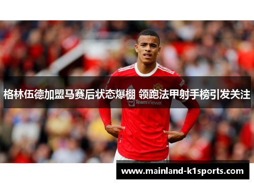 格林伍德加盟马赛后状态爆棚 领跑法甲射手榜引发关注