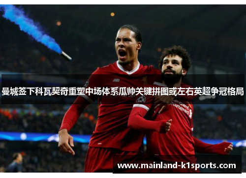 曼城签下科瓦契奇重塑中场体系瓜帅关键拼图或左右英超争冠格局